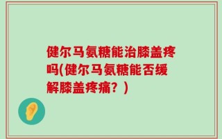 健尔马氨糖能治膝盖疼吗(健尔马氨糖能否缓解膝盖疼痛？)