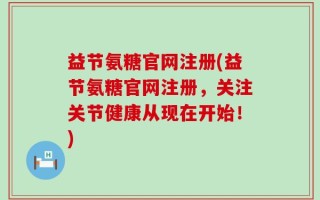 益节氨糖官网注册(益节氨糖官网注册，关注关节健康从现在开始！)