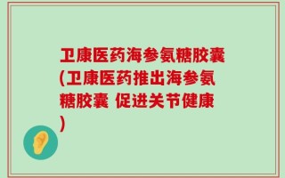 卫康医药海参氨糖胶囊(卫康医药推出海参氨糖胶囊 促进关节健康)