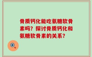 骨质钙化能吃氨糖软骨素吗？探讨骨质钙化和氨糖软骨素的关系？