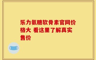 乐力氨糖软骨素官网价格大 看这里了解真实售价