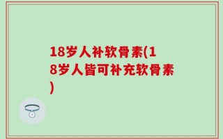 18岁人补软骨素(18岁人皆可补充软骨素)