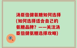 汤臣倍健氨糖如何选择(如何选择适合自己的氨糖品牌？——关注汤臣倍健氨糖选择攻略)