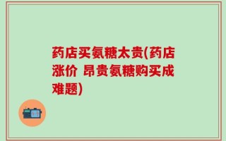 药店买氨糖太贵(药店涨价 昂贵氨糖购买成难题)