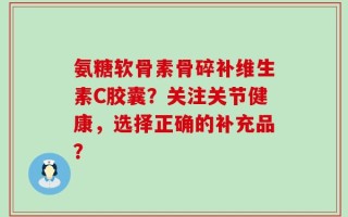 氨糖软骨素骨碎补维生素C胶囊？关注关节健康，选择正确的补充品？