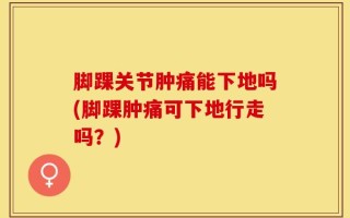 脚踝关节肿痛能下地吗(脚踝肿痛可下地行走吗？)