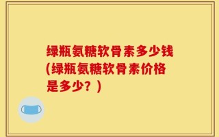 绿瓶氨糖软骨素多少钱(绿瓶氨糖软骨素价格是多少？)