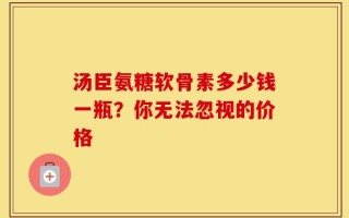 汤臣氨糖软骨素多少钱一瓶？你无法忽视的价格