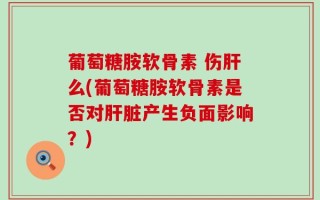 葡萄糖胺软骨素 伤肝么(葡萄糖胺软骨素是否对肝脏产生负面影响？)