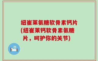纽崔莱氨糖软骨素钙片(纽崔莱钙软骨素氨糖 片，呵护你的关节)