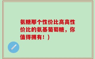 氨糖那个性价比高高性价比的氨基葡萄糖，你值得拥有！)