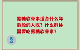 氨糖软骨素适合什么年龄段的人吃？什么群体需要吃氨糖软骨素？