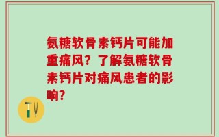 氨糖软骨素钙片可能加重痛风？了解氨糖软骨素钙片对痛风患者的影响？