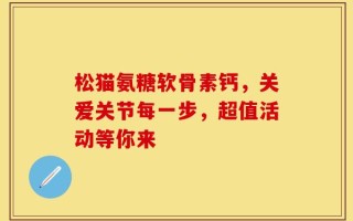 松猫氨糖软骨素钙，关爱关节每一步，超值活动等你来
