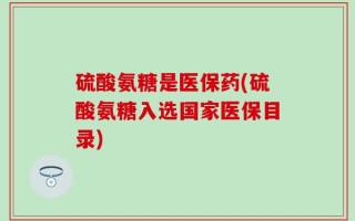 硫酸氨糖是医保药(硫酸氨糖入选国家医保目录)