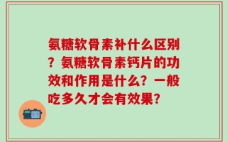 氨糖软骨素补什么区别？氨糖软骨素钙片的功效和作用是什么？一般吃多久才会有效果？