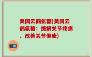 美国云鹤氨糖(美国云鹤氨糖：缓解关节疼痛、改善关节健康)