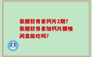 氨糖软骨素钙片2期？氨糖软骨素加钙片腰椎间盘能吃吗？