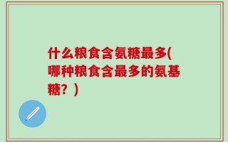 什么粮食含氨糖最多(哪种粮食含最多的氨基糖？)