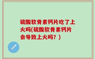 硫酸软骨素钙片吃了上火吗(硫酸软骨素钙片会导致上火吗？)