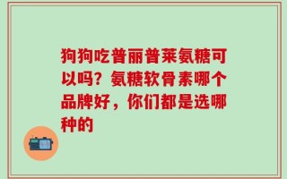 狗狗吃普丽普莱氨糖可以吗？氨糖软骨素哪个品牌好，你们都是选哪种的