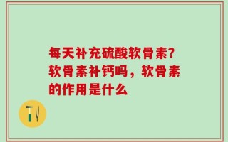 每天补充硫酸软骨素？软骨素补钙吗，软骨素的作用是什么