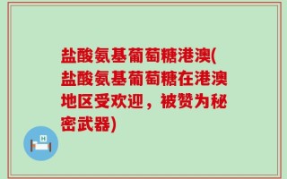 盐酸氨基葡萄糖港澳(盐酸氨基葡萄糖在港澳地区受欢迎，被赞为秘密武器)