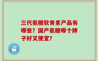 三代氨糖软骨素产品有哪些？国产氨糖哪个牌子好又便宜？