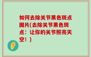 如何去除关节黑色斑点图片(去除关节黑色斑点：让你的关节照亮天空！)