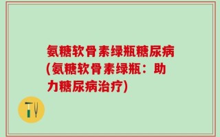 氨糖软骨素绿瓶糖尿病(氨糖软骨素绿瓶：助力糖尿病治疗)