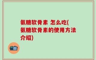 氨糖软骨素 怎么吃(氨糖软骨素的使用方法介绍)
