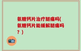 氨糖钙片治疗腿痛吗(氨糖钙片能缓解腿痛吗？)