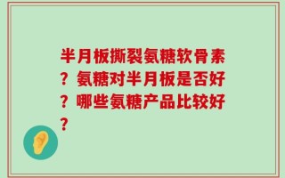 半月板撕裂氨糖软骨素？氨糖对半月板是否好？哪些氨糖产品比较好？