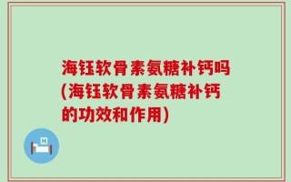 海钰软骨素氨糖补钙吗(海钰软骨素氨糖补钙的功效和作用)