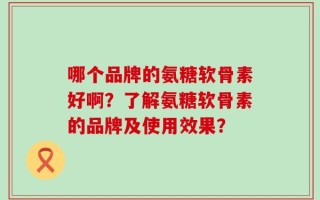 哪个品牌的氨糖软骨素好啊？了解氨糖软骨素的品牌及使用效果？