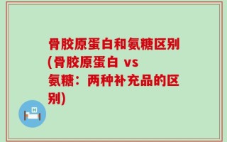骨胶原蛋白和氨糖区别(骨胶原蛋白 vs 氨糖：两种补充品的区别)