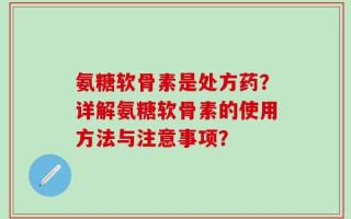 氨糖软骨素是处方药？详解氨糖软骨素的使用方法与注意事项？