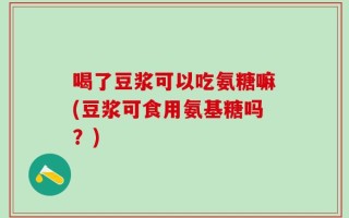 喝了豆浆可以吃氨糖嘛(豆浆可食用氨基糖吗？)