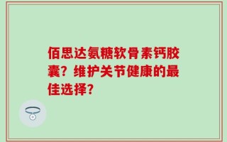 佰思达氨糖软骨素钙胶囊？维护关节健康的最佳选择？