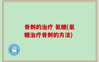 骨刺的治疗 氨糖(氨糖治疗骨刺的方法)