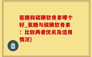 氨糖和硫磺软骨素哪个好_氨糖与硫磺软骨素：比较两者优劣及适用情况)