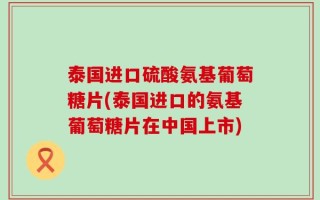 泰国进口硫酸氨基葡萄糖片(泰国进口的氨基葡萄糖片在中国上市)