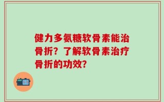 健力多氨糖软骨素能治骨折？了解软骨素治疗骨折的功效？