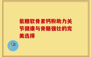 氨糖软骨素钙粉助力关节健康与骨骼强壮的完美选择