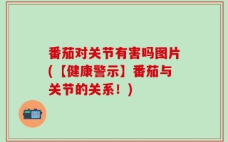 番茄对关节有害吗图片(【健康警示】番茄与关节的关系！)