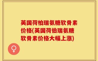 英国荷柏瑞氨糖软骨素价格(英国荷伯瑞氨糖软骨素价格大幅上涨)
