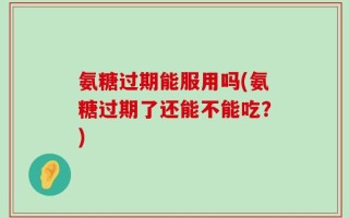 氨糖过期能服用吗(氨糖过期了还能不能吃？)