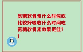 氨糖软骨素什么时候吃比较好吸收什么时间吃氨糖软骨素效果更佳？)