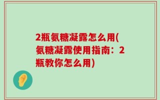 2瓶氨糖凝露怎么用(氨糖凝露使用指南：2瓶教你怎么用)