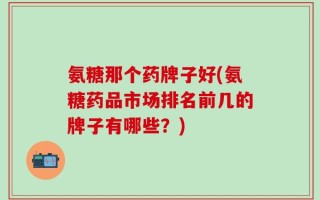 氨糖那个药牌子好(氨糖药品市场排名前几的牌子有哪些？)
